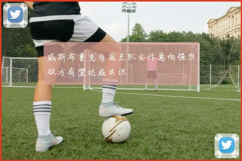威斯布鲁克与国王队合作意向强烈双方有望达成共识