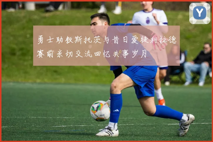 勇士助教斯托茨与昔日爱徒利拉德赛前亲切交流回忆共事岁月