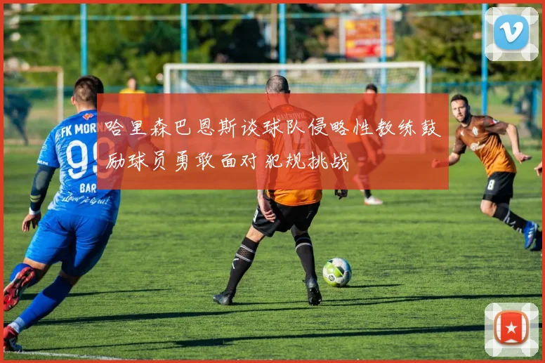 哈里森巴恩斯谈球队侵略性教练鼓励球员勇敢面对犯规挑战