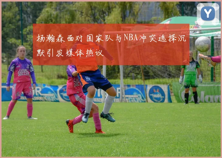 杨瀚森面对国家队与NBA冲突选择沉默引发媒体热议