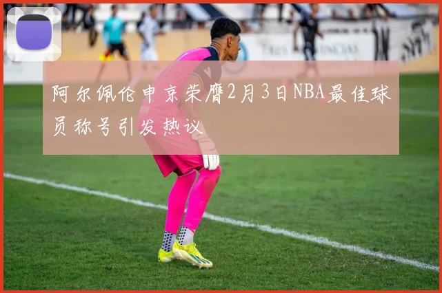 阿尔佩伦申京荣膺2月3日NBA最佳球员称号引发热议