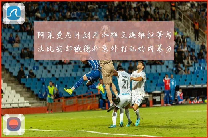 阿莱曼尼计划用加维交换维拉蒂与法比安却被德科意外打乱的内幕分析