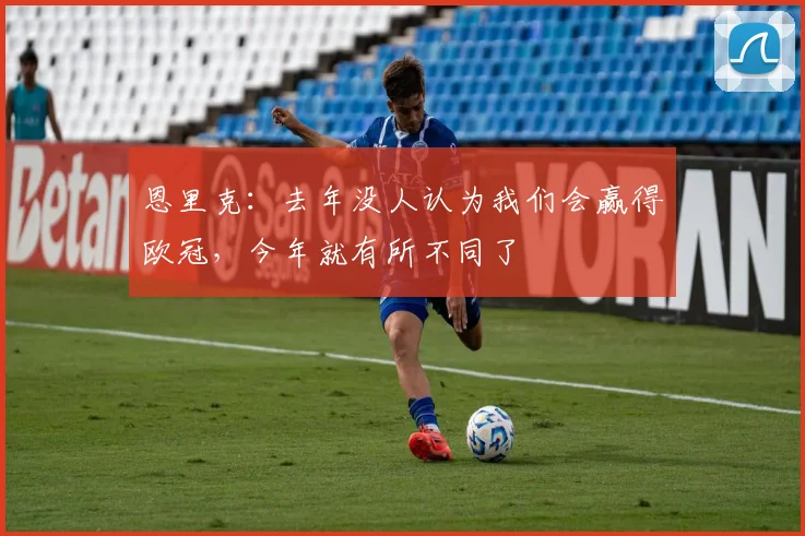 恩里克：去年没人认为我们会赢得欧冠，今年就有所不同了