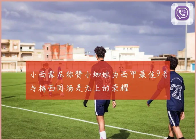 小西蒙尼称赞小蜘蛛为西甲最佳9号与梅西同场是无上的荣耀