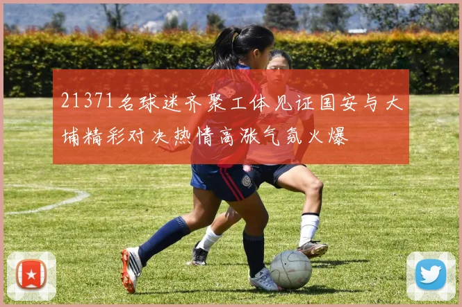 21371名球迷齐聚工体见证国安与大埔精彩对决热情高涨气氛火爆