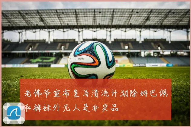 老佛爷宣布皇马清洗计划除姆巴佩和裤袜外无人是非卖品