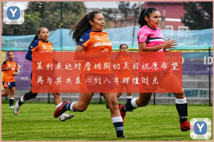 莱利表达对詹姆斯的美好祝愿希望再与其共度六到八年辉煌时光