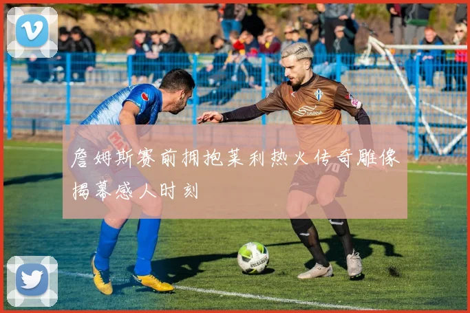 詹姆斯赛前拥抱莱利热火传奇雕像揭幕感人时刻