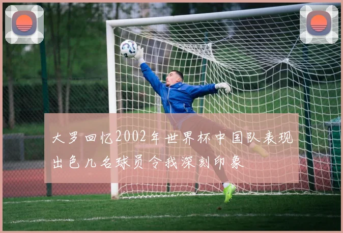 大罗回忆2002年世界杯中国队表现出色几名球员令我深刻印象