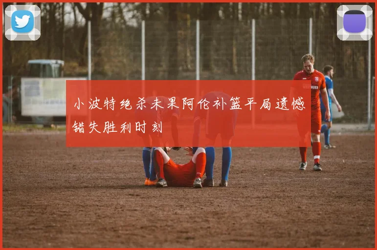 小波特绝杀未果阿伦补篮平局遗憾错失胜利时刻