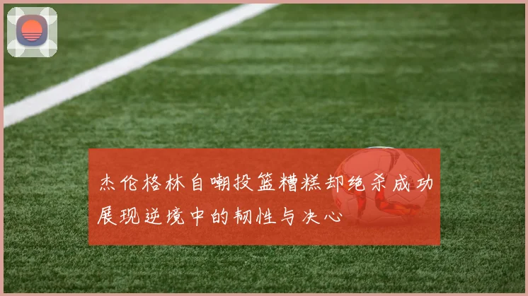 杰伦格林自嘲投篮糟糕却绝杀成功展现逆境中的韧性与决心