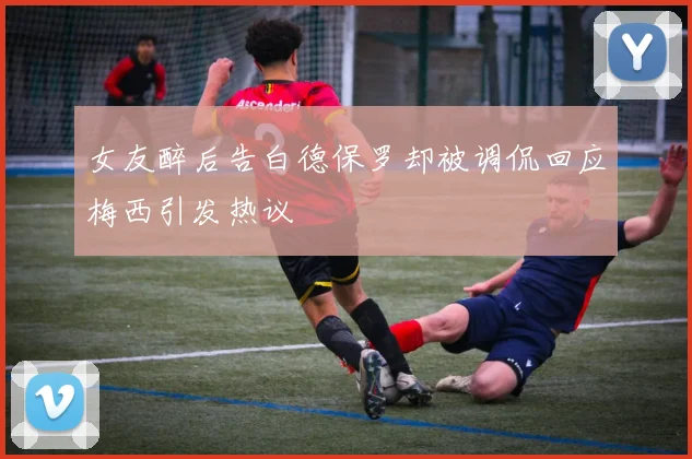 女友醉后告白德保罗却被调侃回应梅西引发热议