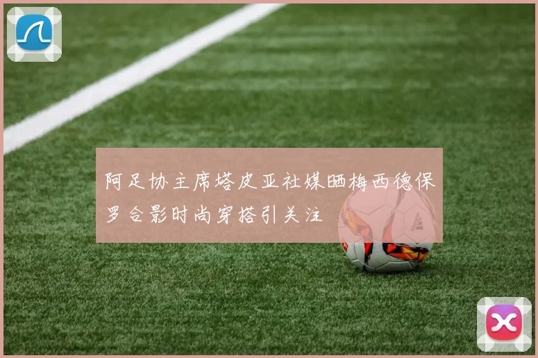 阿足协主席塔皮亚社媒晒梅西德保罗合影时尚穿搭引关注
