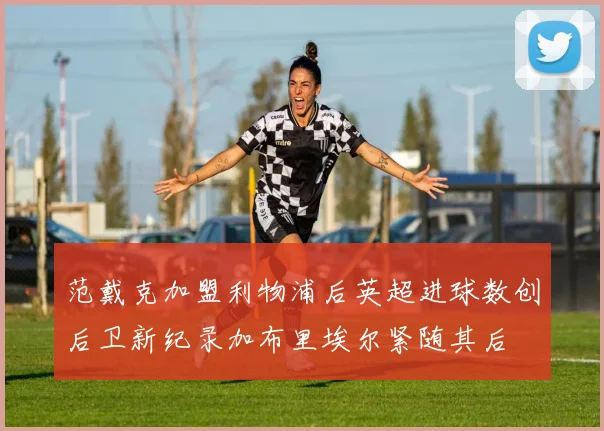 范戴克加盟利物浦后英超进球数创后卫新纪录加布里埃尔紧随其后
