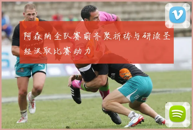 阿森纳全队赛前齐聚祈祷与研读圣经汲取比赛动力