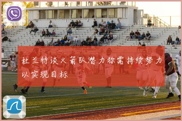 杜兰特谈火箭队潜力称需持续努力以实现目标